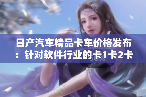 日產(chǎn)汽車精品卡車價格發(fā)布：針對軟件行業(yè)的卡1卡2卡三卡！