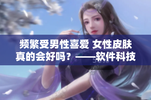 頻繁受男性喜愛 女性皮膚真的會(huì)好嗎？——軟件科技角度剖析