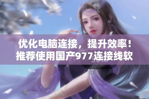 優(yōu)化電腦連接，提升效率！推薦使用國產(chǎn)977連接線軟件