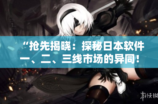 “搶先揭曉：探秘日本軟件一、二、三線市場(chǎng)的異同！”