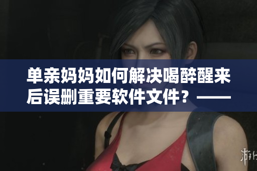 單親媽媽如何解決喝醉醒來后誤刪重要軟件文件？——應對措施推薦