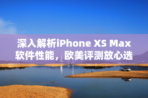 深入解析iPhone XS Max軟件性能，歐美評測放心選購