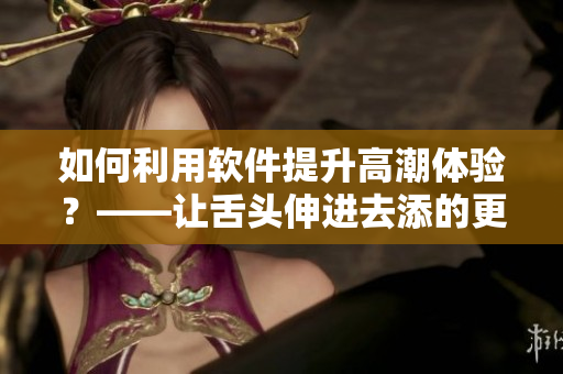如何利用軟件提升高潮體驗(yàn)？——讓舌頭伸進(jìn)去添的更早