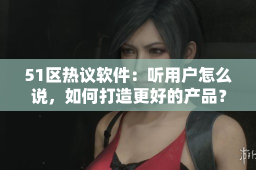 51區(qū)熱議軟件：聽用戶怎么說，如何打造更好的產(chǎn)品？