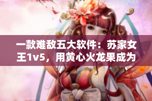 一款難敵五大軟件：蘇家女王1v5，用黃心火龍果成為軟件界霸主