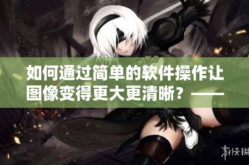 如何通過簡單的軟件操作讓圖像變得更大更清晰？——簡單有效的圖像增強(qiáng)技巧