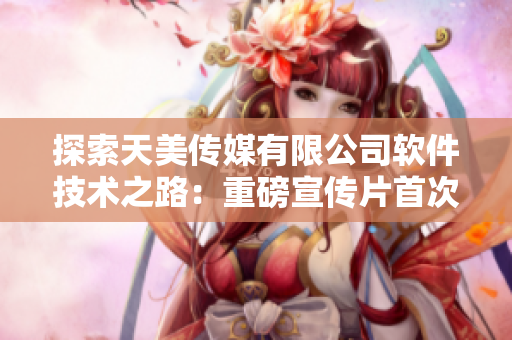 探索天美傳媒有限公司軟件技術(shù)之路：重磅宣傳片首次揭秘