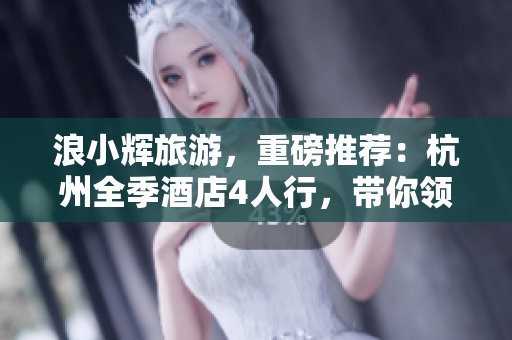 浪小輝旅游，重磅推薦：杭州全季酒店4人行，帶你領(lǐng)略軟件界的奢華享受！