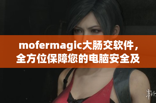 mofermagic大腸交軟件，全方位保障您的電腦安全及瀏覽體驗(yàn)
