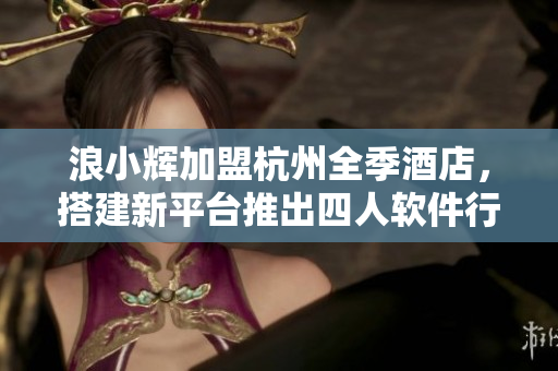 浪小輝加盟杭州全季酒店，搭建新平臺推出四人軟件行！