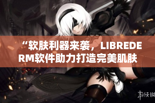 “軟膚利器來襲，LIBREDERM軟件助力打造完美肌膚”
