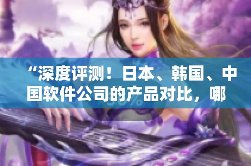 “深度評(píng)測(cè)！日本、韓國(guó)、中國(guó)軟件公司的產(chǎn)品對(duì)比，哪家更優(yōu)秀？”