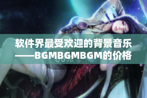 軟件界最受歡迎的背景音樂(lè)——BGMBGMBGM的價(jià)格公布及評(píng)測(cè)