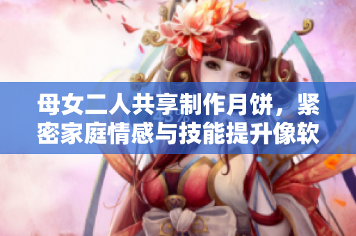 母女二人共享制作月餅，緊密家庭情感與技能提升像軟件的有效更新