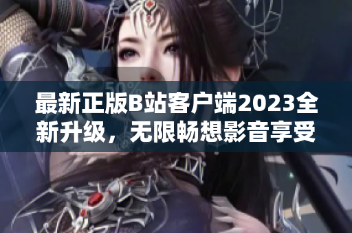 最新正版B站客戶端2023全新升級，無限暢想影音享受