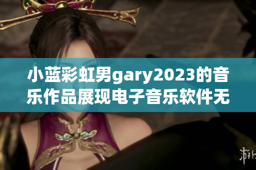 小藍彩虹男g(shù)ary2023的音樂作品展現(xiàn)電子音樂軟件無限可能