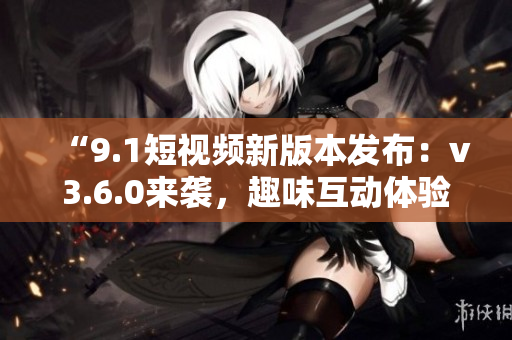 “9.1短視頻新版本發(fā)布：v3.6.0來襲，趣味互動體驗再升級！”
