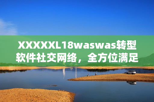 XXXXXL18waswas轉(zhuǎn)型軟件社交網(wǎng)絡(luò)，全方位滿足用戶需求！