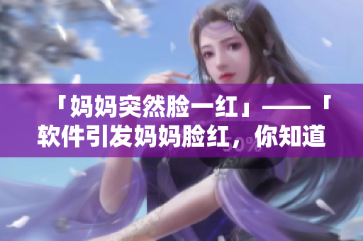 「媽媽突然臉一紅」——「軟件引發(fā)媽媽臉紅，你知道的那些事」