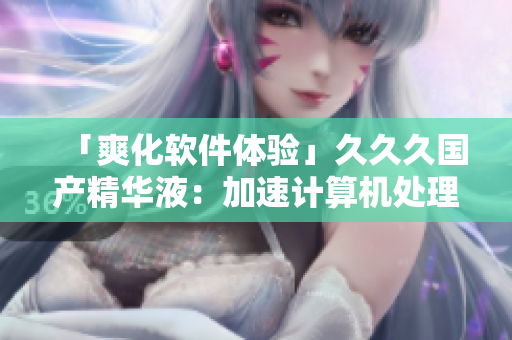 「爽化軟件體驗(yàn)」久久久國產(chǎn)精華液：加速計(jì)算機(jī)處理速度，提升軟件效率
