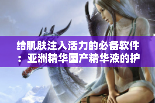 給肌膚注入活力的必備軟件：亞洲精華國產(chǎn)精華液的護(hù)膚神奇