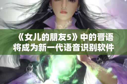 《女兒的朋友5》中的晉語(yǔ)將成為新一代語(yǔ)音識(shí)別軟件的革命性進(jìn)展！