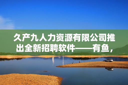 久產(chǎn)九人力資源有限公司推出全新招聘軟件——有魚，實(shí)現(xiàn)高效智能招聘！