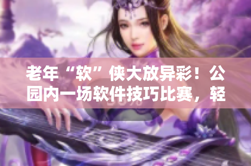 老年“軟”俠大放異彩！公園內(nèi)一場(chǎng)軟件技巧比賽，輕松折服眾人
