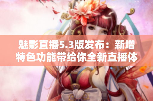魅影直播5.3版發(fā)布：新增特色功能帶給你全新直播體驗！