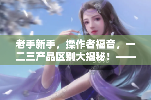 老手新手，操作者福音，一二三產(chǎn)品區(qū)別大揭秘！——軟件篇
