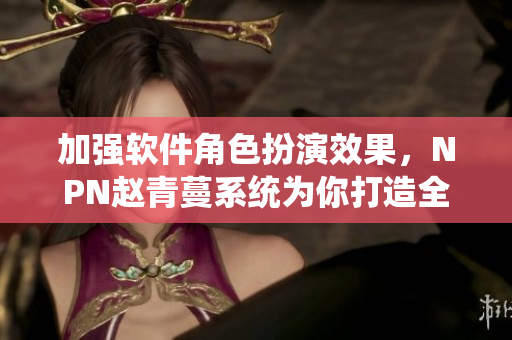 加強(qiáng)軟件角色扮演效果，NPN趙青蔓系統(tǒng)為你打造全新體驗！
