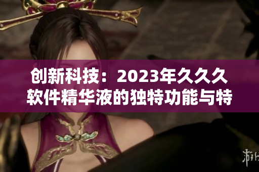 創(chuàng)新科技：2023年久久久軟件精華液的獨(dú)特功能與特點(diǎn)全解析