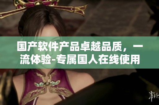 國(guó)產(chǎn)軟件產(chǎn)品卓越品質(zhì)，一流體驗(yàn)-專(zhuān)屬?lài)?guó)人在線(xiàn)使用
