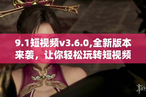 9.1短視頻v3.6.0,全新版本來(lái)襲，讓你輕松玩轉(zhuǎn)短視頻