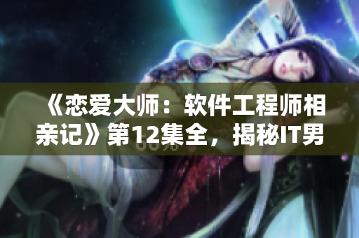 《戀愛大師：軟件工程師相親記》第12集全，揭秘IT男女相親的甜蜜瞬間！