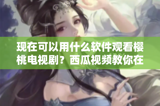 現(xiàn)在可以用什么軟件觀看櫻桃電視??？西瓜視頻教你在線觀看！