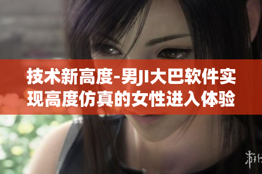 技術(shù)新高度-男JI大巴軟件實現(xiàn)高度仿真的女性進入體驗
