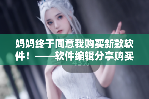 媽媽終于同意我購買新款軟件！——軟件編輯分享購買經(jīng)驗(yàn)