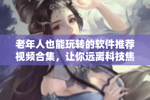 老年人也能玩轉(zhuǎn)的軟件推薦視頻合集，讓你遠(yuǎn)離科技焦慮！