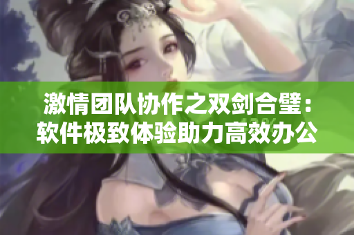激情團(tuán)隊(duì)協(xié)作之雙劍合璧：軟件極致體驗(yàn)助力高效辦公