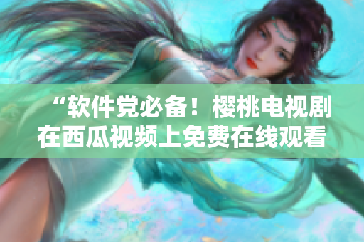“軟件黨必備！櫻桃電視劇在西瓜視頻上免費(fèi)在線觀看”