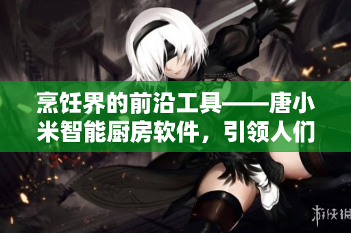 烹飪界的前沿工具——唐小米智能廚房軟件，引領(lǐng)人們的烹飪方式