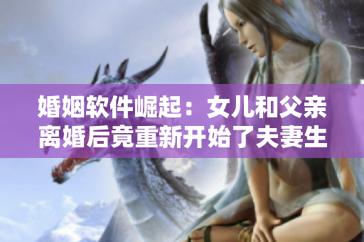 婚姻軟件崛起：女兒和父親離婚后竟重新開始了夫妻生活？！