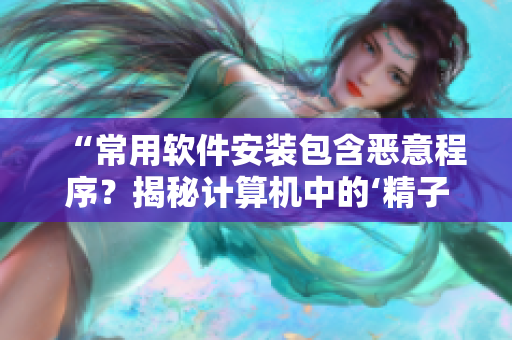“常用軟件安裝包含惡意程序？揭秘計(jì)算機(jī)中的‘精子’”