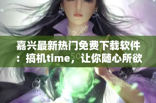 嘉興最新熱門免費下載軟件：搞機time，讓你隨心所欲玩轉智能設備！
