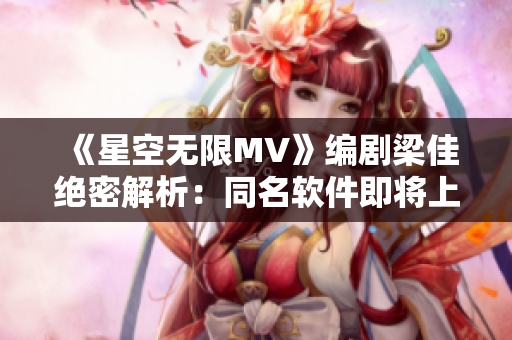 《星空無限MV》編劇梁佳絕密解析：同名軟件即將上線！