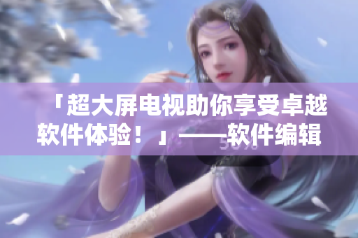 「超大屏電視助你享受卓越軟件體驗(yàn)！」——軟件編輯力薦韓國大尺寸電視