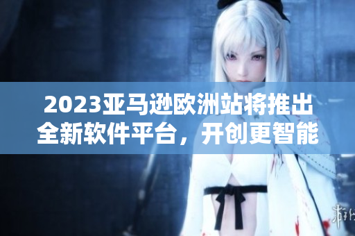 2023亞馬遜歐洲站將推出全新軟件平臺，開創(chuàng)更智能化的消費體驗！