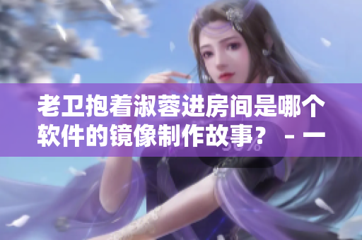 老衛(wèi)抱著淑蓉進(jìn)房間是哪個軟件的鏡像制作故事？ – 一個編輯的觀點(diǎn)