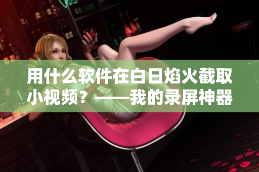用什么軟件在白日焰火截取小視頻？——我的錄屏神器